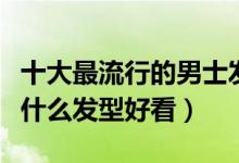 十大最流行的男士发型（男生发型推荐男生剪什么发型好看）