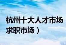 杭州十大人才市场（杭州正规的人才市场杭州求职市场）