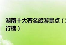 湖南十大著名旅游景点（湖南最有名的景区湖南旅游胜地排行榜）