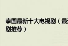 泰国最新十大电视剧（最近好看的泰国电视剧最新好看的泰剧推荐）