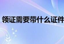 领证需要带什么证件（领证需要带哪些证件）