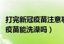 打完新冠疫苗注意事项可以冼澡吗（打完新冠疫苗能洗澡吗）
