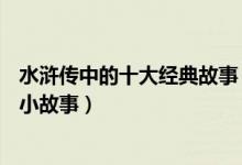 水浒传中的十大经典故事（水浒传人物故事水浒传10个著名小故事）