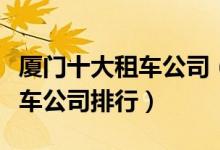 厦门十大租车公司（厦门租车哪里便宜厦门租车公司排行）