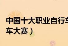 中国十大职业自行车赛事（国内十大著名自行车大赛）