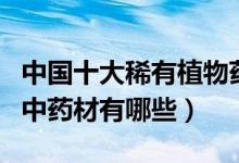 中国十大稀有植物药材（国内罕见药材稀有的中药材有哪些）