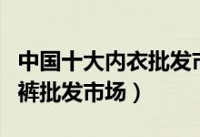 中国十大内衣批发市场（国内十个大型内衣内裤批发市场）