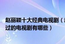 赵丽颖十大经典电视剧（赵丽颖电视剧哪部最好看赵丽颖演过的电视剧有哪些）