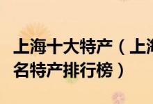 上海十大特产（上海有哪些值得带特产上海著名特产排行榜）