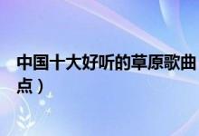 中国十大好听的草原歌曲（草原歌曲有哪些经典草原歌曲盘点）