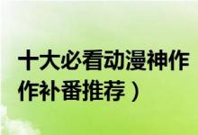 十大必看动漫神作（最好看的动漫排名动漫神作补番推荐）