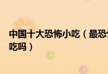 中国十大恐怖小吃（最恐怖的地方小吃排行榜这些美食你敢吃吗）