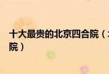十大最贵的北京四合院（北京最贵四合院排名北京顶级四合院）