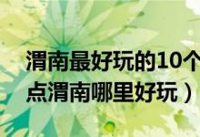 渭南最好玩的10个地方（渭南好玩的旅游景点渭南哪里好玩）