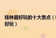 桂林最好玩的十大景点（桂林好玩的地方推荐桂林景区哪里好玩）