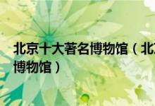 北京十大著名博物馆（北京十大最出名的博物馆北京有名的博物馆）