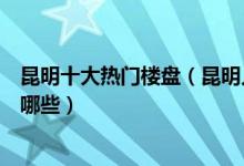 昆明十大热门楼盘（昆明人气小区排行榜昆明最热销楼盘有哪些）