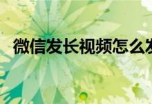 微信发长视频怎么发（具体是怎么操作的）