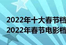 2022年十大春节档电影（2022春节上映电影2022年春节电影档）