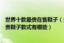 世界十款最贵在售鞋子（全球价格最高的鞋子是哪款世界最贵鞋子款式有哪些）