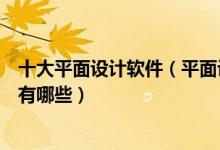 十大平面设计软件（平面设计常用软件好用的平面设计软件有哪些）