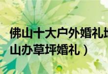 佛山十大户外婚礼地点（佛山户外结婚场地佛山办草坪婚礼）