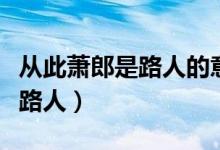 从此萧郎是路人的意思（怎么理解从此萧郎是路人）