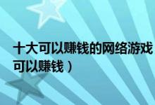 十大可以赚钱的网络游戏（网络游戏赚钱排行榜打什么游戏可以赚钱）