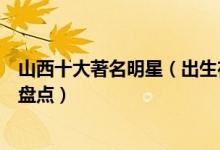 山西十大著名明星（出生在山西的明星有哪些最出名的艺人盘点）