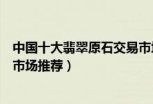 中国十大翡翠原石交易市场（国内在哪里买赌石比较好赌石市场推荐）