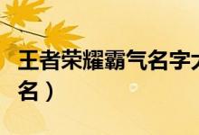 王者荣耀霸气名字大全（王者好看又霸气的网名）