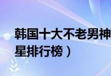 韩国十大不老男神（韩国最帅十大70后男明星排行榜）