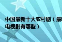 中国最新十大农村剧（最新农村电视剧盘点最近好看的农村电视剧有哪些）