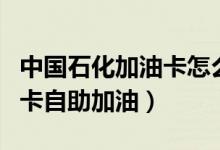 中国石化加油卡怎么加油使用（怎样使用加油卡自助加油）