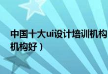 中国十大ui设计培训机构（ui培训机构排名ui设计那个培训机构好）