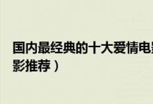 国内最经典的十大爱情电影（关于爱情的电影好看的爱情电影推荐）