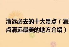 清远必去的十大景点（清远十大最美景点清远最美的旅游景点清远最美的地方介绍）