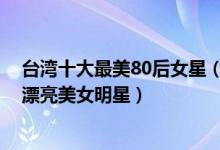 台湾十大最美80后女星（台湾80后最美女星排行榜80后最漂亮美女明星）