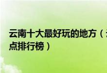 云南十大最好玩的地方（云南旅游哪里最好玩云南好玩的景点排行榜）