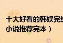 十大好看的韩娱完结小说排行榜（韩国娱乐圈小说推荐完本）