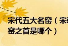 宋代五大名窑（宋朝5大名窑是哪五大五大名窑之首是哪个）