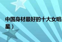 中国身材最好的十大女明星（中国娱乐圈最性感的十大女明星）
