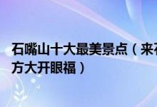 石嘴山十大最美景点（来石嘴山旅游不能错过的10个最美地方大开眼福）