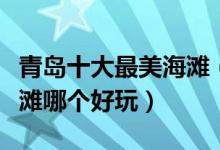 青岛十大最美海滩（青岛最漂亮的海滩青岛沙滩哪个好玩）
