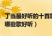丁当最好听的十首歌（丁当好听的歌排名丁当哪些歌好听）