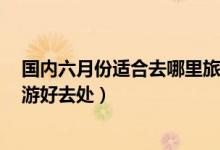 国内六月份适合去哪里旅游（6月旅游景点推荐六月十大旅游好去处）