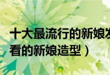 十大最流行的新娘发型（最流行的新娘盘发好看的新娘造型）