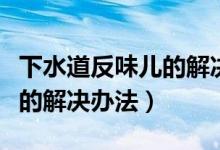 下水道反味儿的解决办法新闻（下水道反味儿的解决办法）
