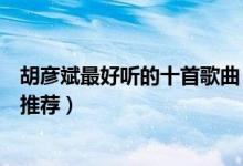 胡彦斌最好听的十首歌曲（胡彦斌好听的歌排行胡彦斌歌曲推荐）