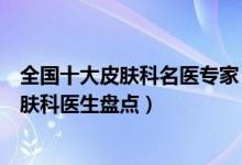 全国十大皮肤科名医专家（国内著名皮肤病专家最有名的皮肤科医生盘点）